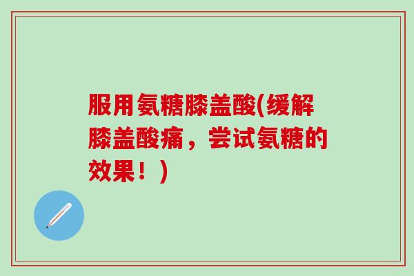 服用氨糖膝盖酸(缓解膝盖酸痛，尝试氨糖的效果！)