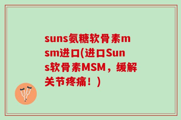 suns氨糖软骨素msm进口(进口Suns软骨素MSM，缓解关节疼痛！)