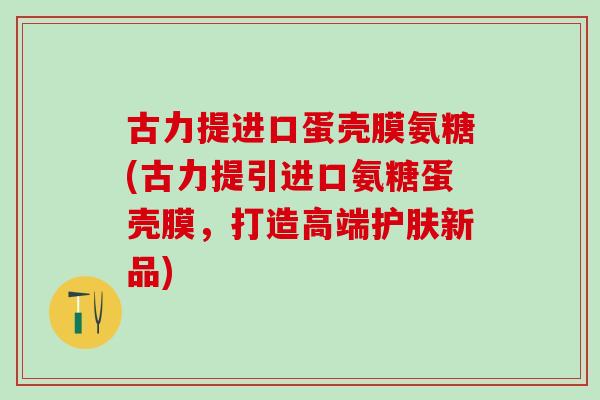 古力提进口蛋壳膜氨糖(古力提引进口氨糖蛋壳膜，打造高端护肤新品)