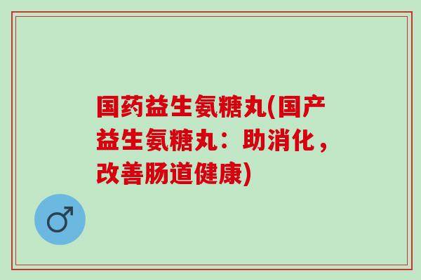 国药益生氨糖丸(国产益生氨糖丸：助消化，改善肠道健康)