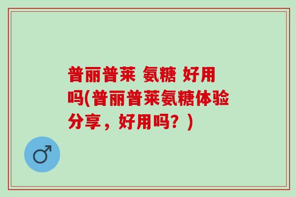 普丽普莱 氨糖 好用吗(普丽普莱氨糖体验分享，好用吗？)