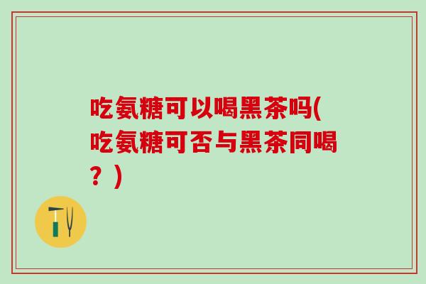 吃氨糖可以喝黑茶吗(吃氨糖可否与黑茶同喝？)