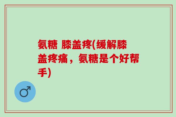 氨糖 膝盖疼(缓解膝盖疼痛，氨糖是个好帮手)