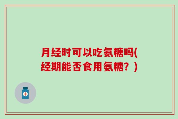 月经时可以吃氨糖吗(经期能否食用氨糖？)