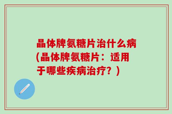 晶体牌氨糖片治什么病(晶体牌氨糖片：适用于哪些疾病治疗？)