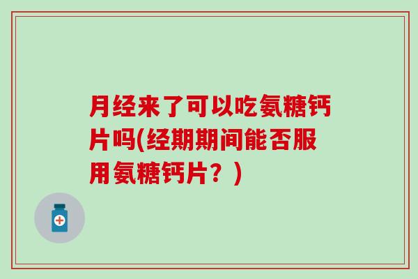 月经来了可以吃氨糖钙片吗(经期期间能否服用氨糖钙片？)