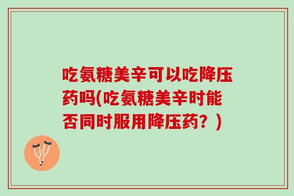 吃氨糖美辛可以吃降压药吗(吃氨糖美辛时能否同时服用降压药？)