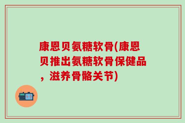 康恩贝氨糖软骨(康恩贝推出氨糖软骨保健品，滋养骨骼关节)