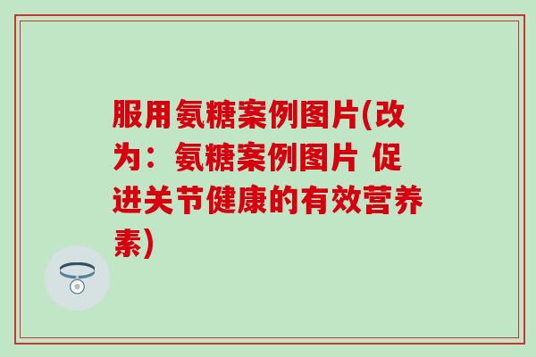 服用氨糖案例图片(改为：氨糖案例图片 促进关节健康的有效营养素)