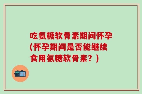 吃氨糖软骨素期间怀孕(怀孕期间是否能继续食用氨糖软骨素？)
