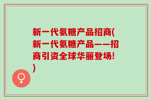 新一代氨糖产品招商(新一代氨糖产品——招商引资全球华丽登场!)