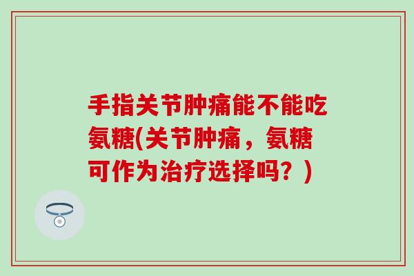手指关节肿痛能不能吃氨糖(关节肿痛，氨糖可作为选择吗？)