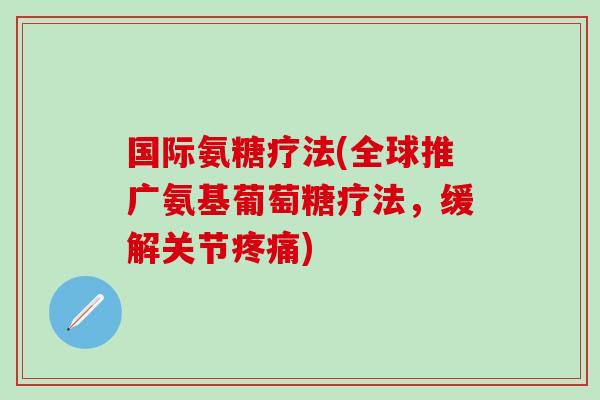 国际氨糖疗法(全球推广氨基葡萄糖疗法，缓解关节疼痛)