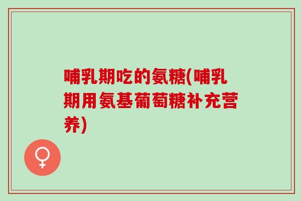 哺乳期吃的氨糖(哺乳期用氨基葡萄糖补充营养)