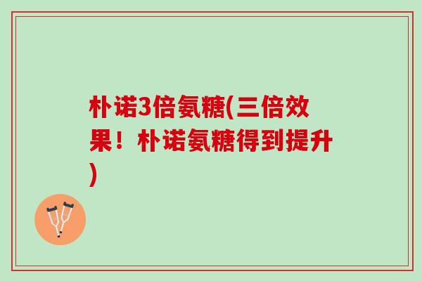 朴诺3倍氨糖(三倍效果！朴诺氨糖得到提升)