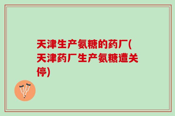 天津生产氨糖的药厂(天津药厂生产氨糖遭关停)
