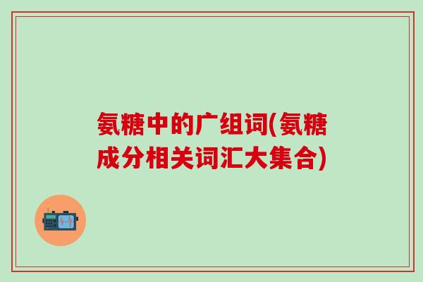 氨糖中的广组词(氨糖成分相关词汇大集合)