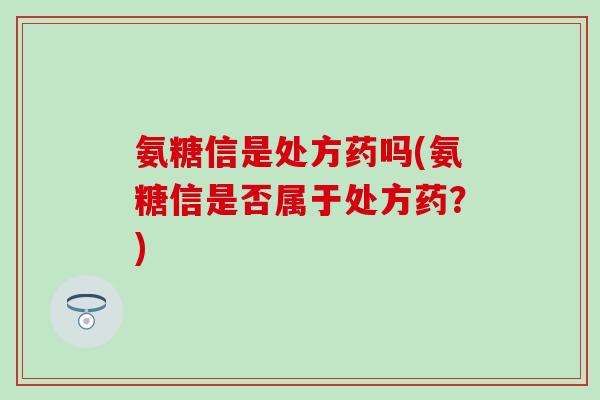 氨糖信是处方药吗(氨糖信是否属于处方药？)