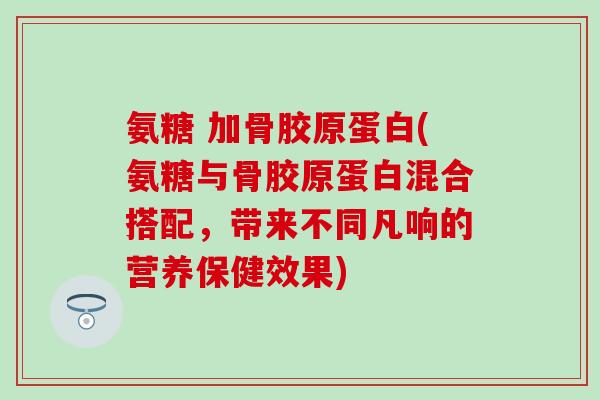 氨糖 加骨胶原蛋白(氨糖与骨胶原蛋白混合搭配，带来不同凡响的营养保健效果)