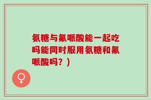 氨糖与氟哌酸能一起吃吗能同时服用氨糖和氟哌酸吗？)