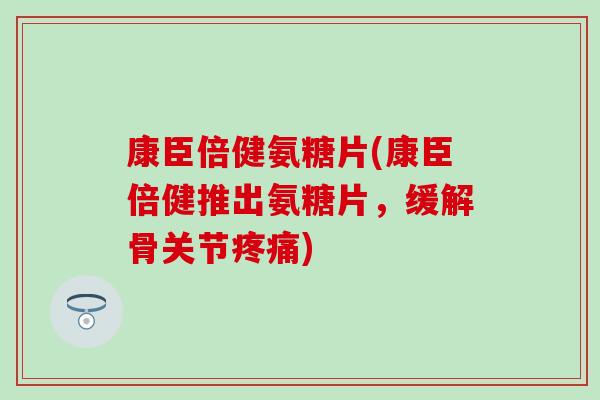 康臣倍健氨糖片(康臣倍健推出氨糖片，缓解骨关节疼痛)