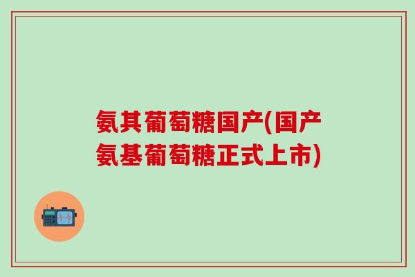 氨其葡萄糖国产(国产氨基葡萄糖正式上市)