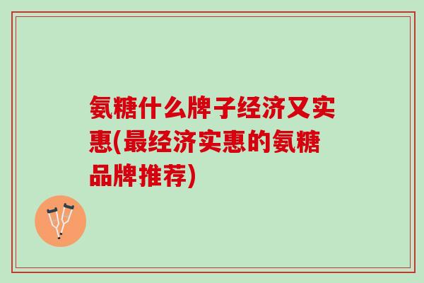 氨糖什么牌子经济又实惠(最经济实惠的氨糖品牌推荐)