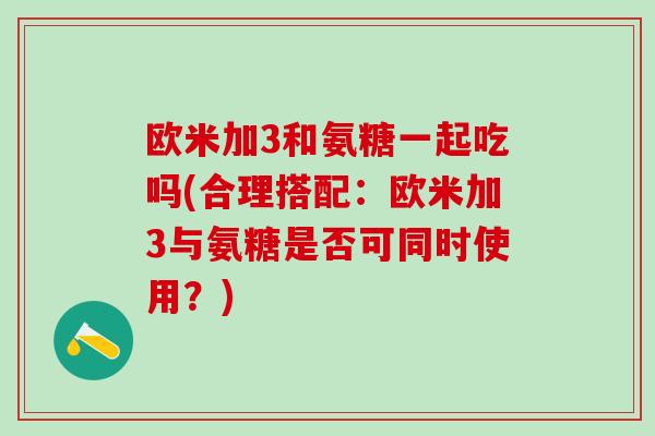 欧米加3和氨糖一起吃吗(合理搭配：欧米加3与氨糖是否可同时使用？)