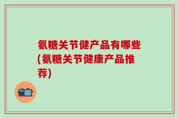 氨糖关节健产品有哪些(氨糖关节健康产品推荐) 氨糖关节健产品有哪些(氨糖关节健康产品推荐)