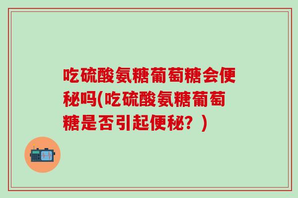 吃硫酸氨糖葡萄糖会便秘吗(吃硫酸氨糖葡萄糖是否引起便秘？)