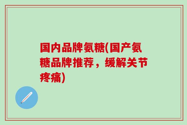 国内品牌氨糖(国产氨糖品牌推荐，缓解关节疼痛)