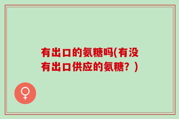 有出口的氨糖吗(有没有出口供应的氨糖？)