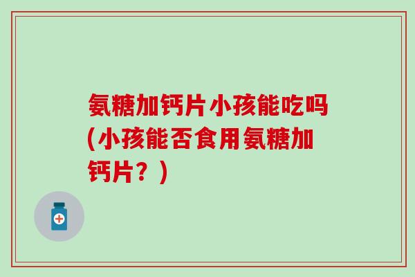 氨糖加钙片小孩能吃吗(小孩能否食用氨糖加钙片？)