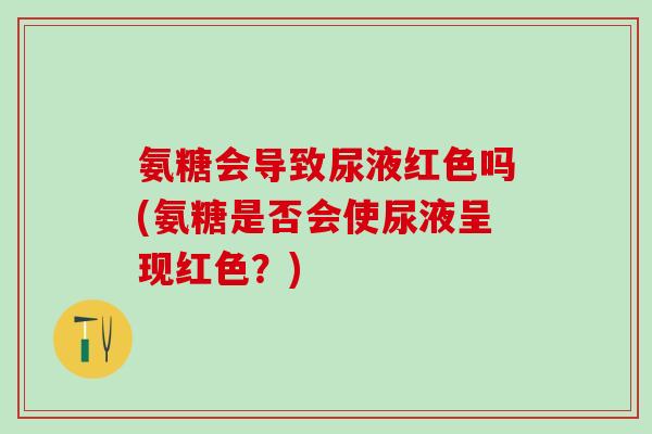 氨糖会导致尿液红色吗(氨糖是否会使尿液呈现红色？)