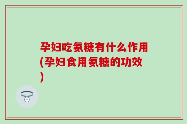 孕妇吃氨糖有什么作用(孕妇食用氨糖的功效)