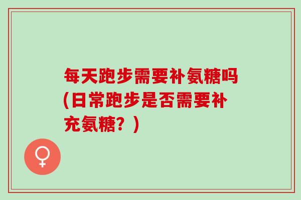 每天跑步需要补氨糖吗(日常跑步是否需要补充氨糖？)