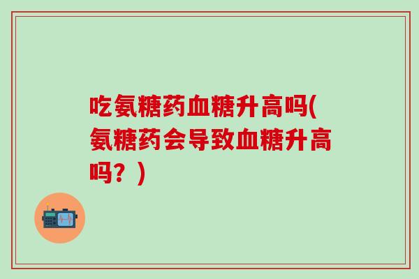 吃氨糖药血糖升高吗(氨糖药会导致血糖升高吗？)