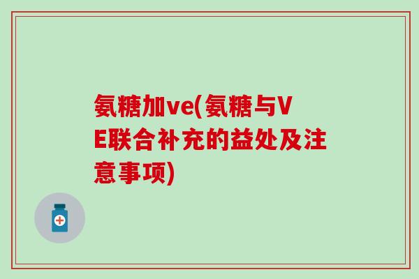 氨糖加ve(氨糖与VE联合补充的益处及注意事项) 氨糖加ve(氨糖与VE联合补充的益处及注意事项)