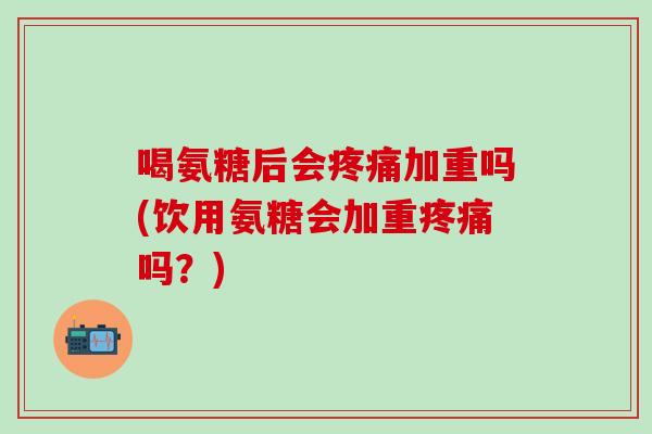 喝氨糖后会疼痛加重吗(饮用氨糖会加重疼痛吗？)