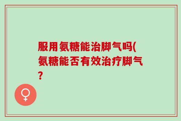 服用氨糖能治脚气吗(氨糖能否有效治疗脚气？