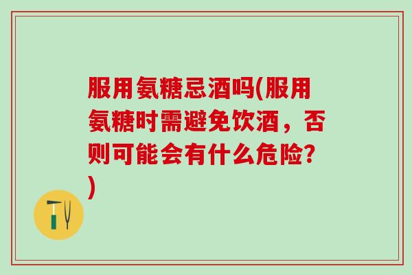 服用氨糖忌酒吗(服用氨糖时需避免饮酒，否则可能会有什么危险？)