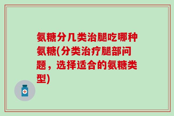 氨糖分几类治腿吃哪种氨糖(分类治疗腿部问题，选择适合的氨糖类型)
