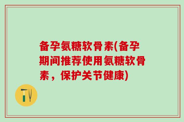 备孕氨糖软骨素(备孕期间推荐使用氨糖软骨素，保护关节健康)