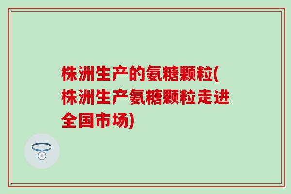 株洲生产的氨糖颗粒(株洲生产氨糖颗粒走进全国市场)