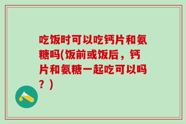 吃饭时可以吃钙片和氨糖吗(饭前或饭后，钙片和氨糖一起吃可以吗？)