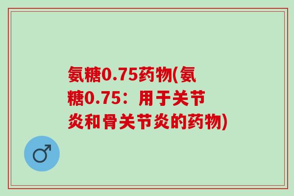 氨糖0.75药物(氨糖0.75：用于关节炎和骨关节炎的药物)