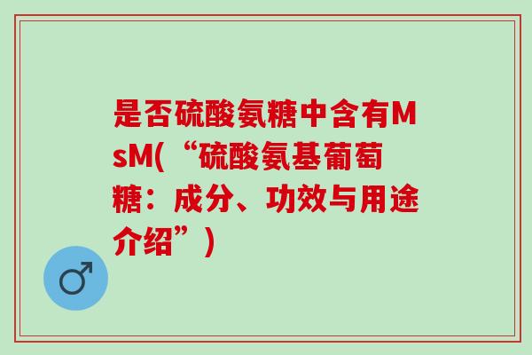 是否硫酸氨糖中含有MsM(“硫酸氨基葡萄糖:成分、功效与用途介绍”) 是否硫酸氨糖中含有MsM(“硫酸氨基葡萄糖:成分、功效与用途介绍”)