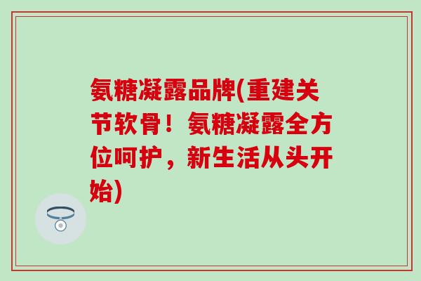 氨糖凝露品牌(重建关节软骨！氨糖凝露全方位呵护，新生活从头开始)