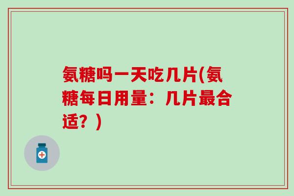 氨糖吗一天吃几片(氨糖每日用量：几片最合适？)