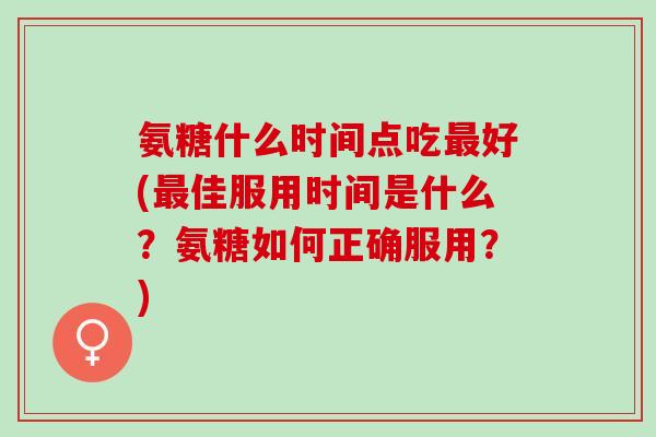 氨糖什么时间点吃好(佳服用时间是什么?氨糖如何正确服用?) 氨糖什么时间点吃好(佳服用时间是什么?氨糖如何正确服用?)